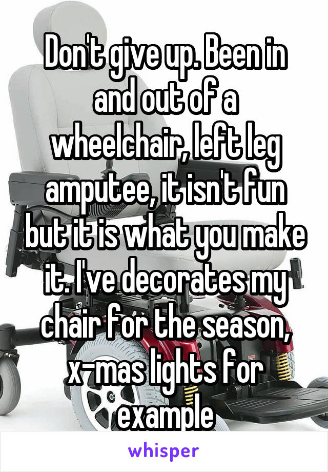Don't give up. Been in and out of a wheelchair, left leg amputee, it isn't fun but it is what you make it. I've decorates my chair for the season, x-mas lights for example