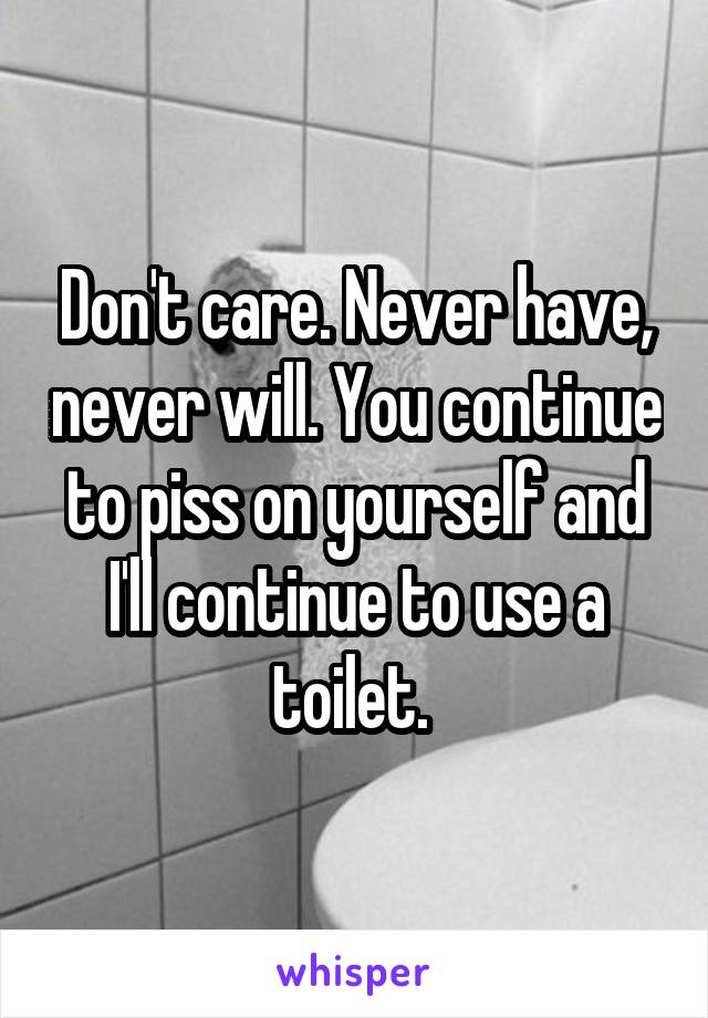 Don't care. Never have, never will. You continue to piss on yourself and I'll continue to use a toilet. 