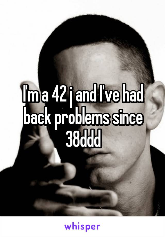 I'm a 42 j and I've had back problems since 38ddd