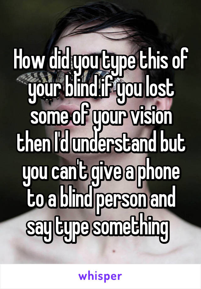 How did you type this of your blind if you lost some of your vision then I'd understand but you can't give a phone to a blind person and say type something  