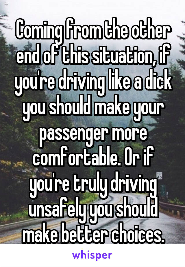 Coming from the other end of this situation, if you're driving like a dick you should make your passenger more comfortable. Or if you're truly driving unsafely you should make better choices.