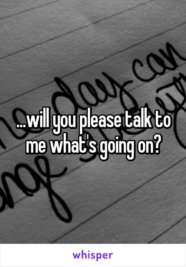 ...will you please talk to me what's going on?