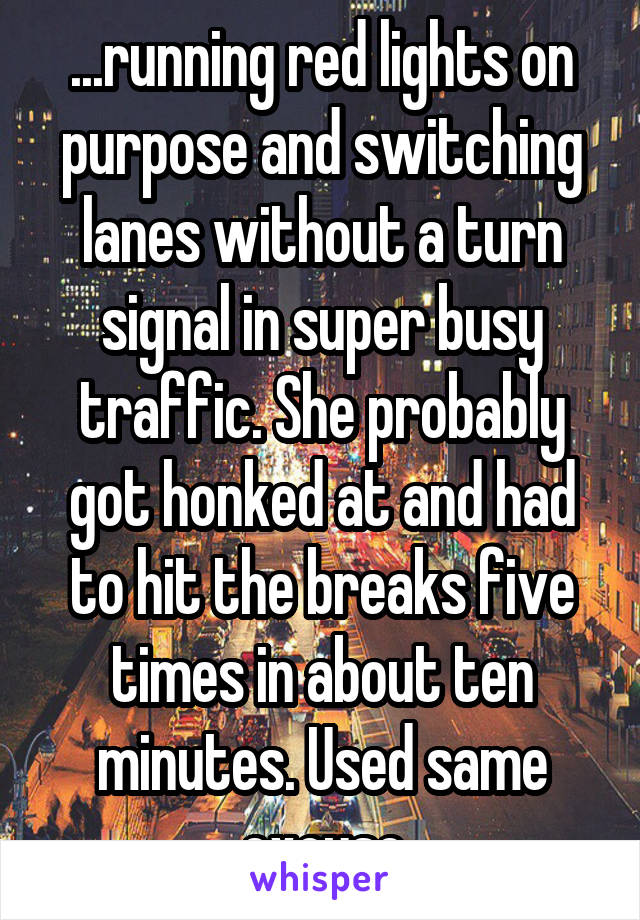 ...running red lights on purpose and switching lanes without a turn signal in super busy traffic. She probably got honked at and had to hit the breaks five times in about ten minutes. Used same excuse