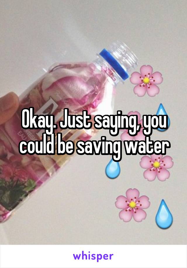 Okay. Just saying, you could be saving water