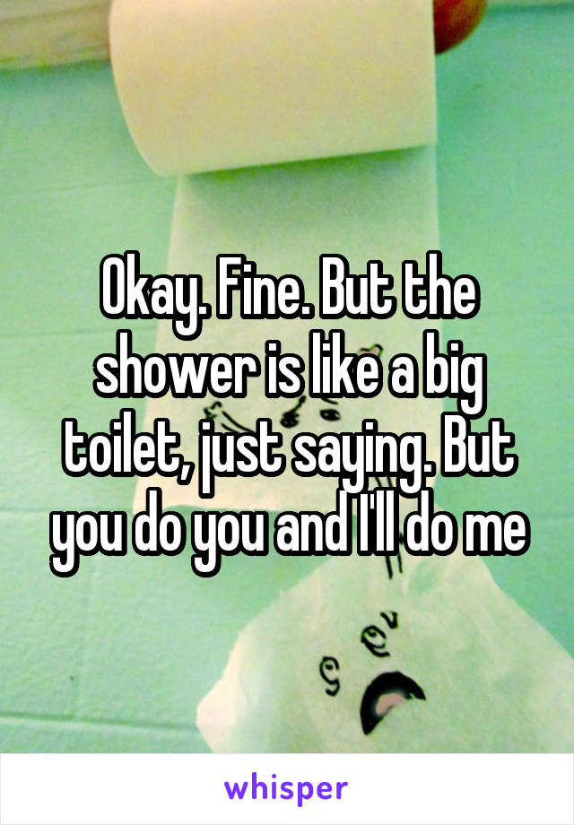 Okay. Fine. But the shower is like a big toilet, just saying. But you do you and I'll do me