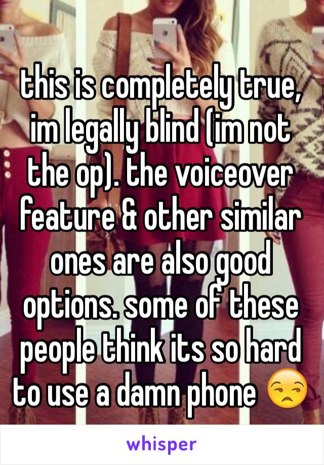 this is completely true, im legally blind (im not the op). the voiceover feature & other similar ones are also good options. some of these people think its so hard to use a damn phone 😒