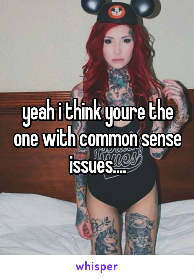 yeah i think youre the one with common sense issues....