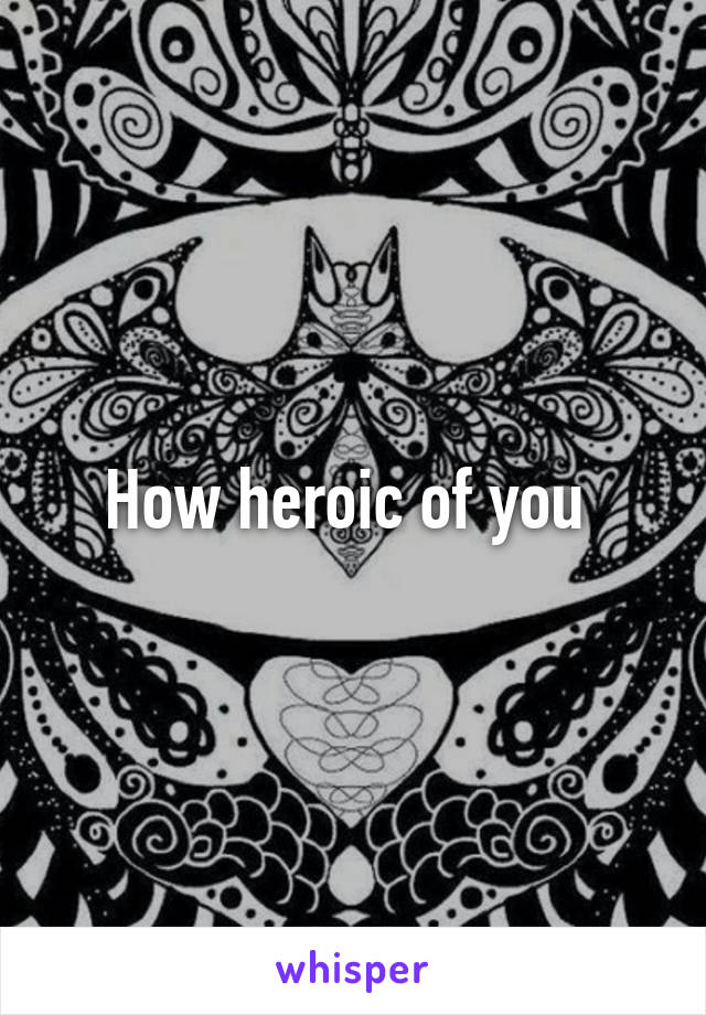 How heroic of you 