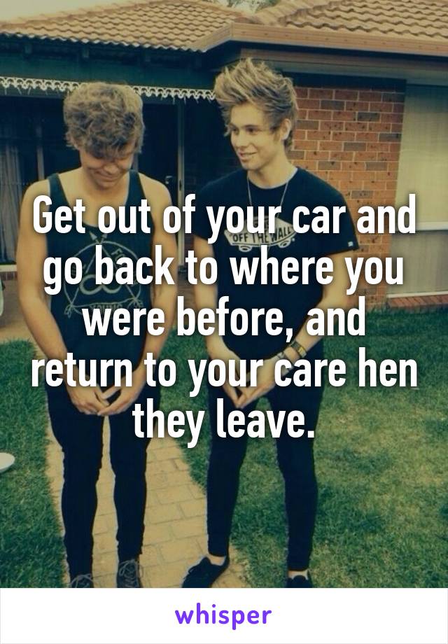 Get out of your car and go back to where you were before, and return to your care hen they leave.