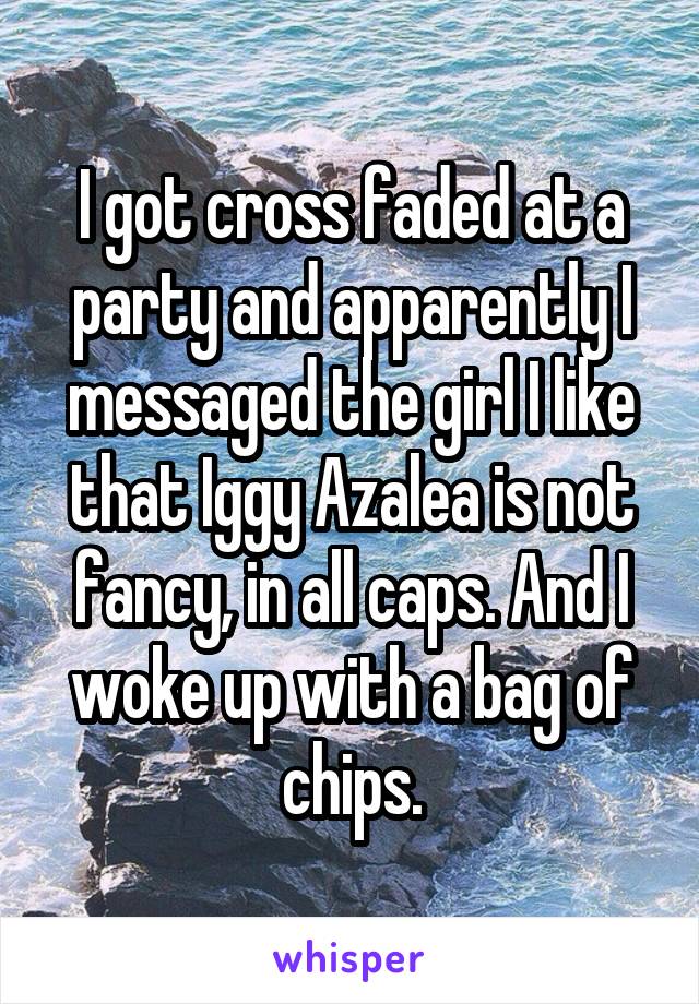 I got cross faded at a party and apparently I messaged the girl I like that Iggy Azalea is not fancy, in all caps. And I woke up with a bag of chips.