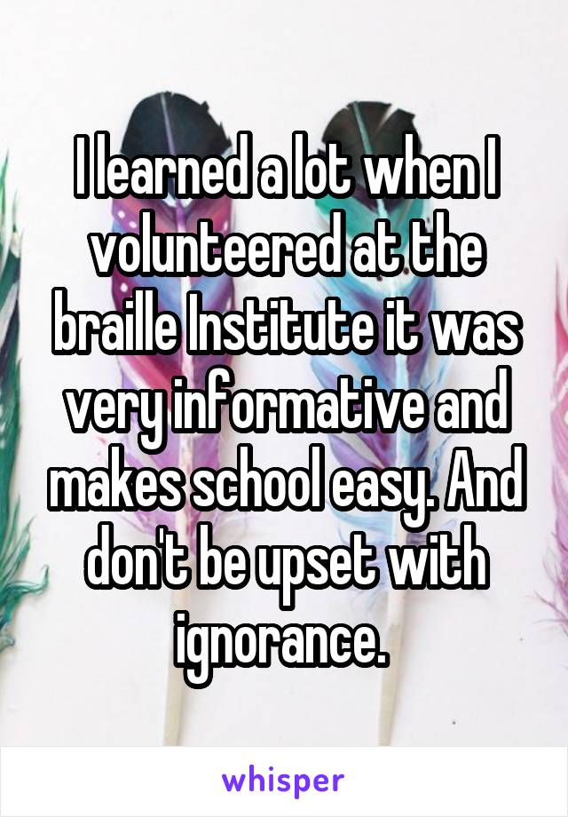 I learned a lot when I volunteered at the braille Institute it was very informative and makes school easy. And don't be upset with ignorance. 