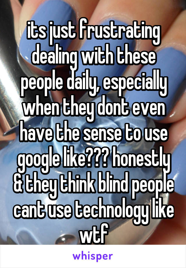 its just frustrating dealing with these people daily, especially when they dont even have the sense to use google like??? honestly & they think blind people cant use technology like wtf