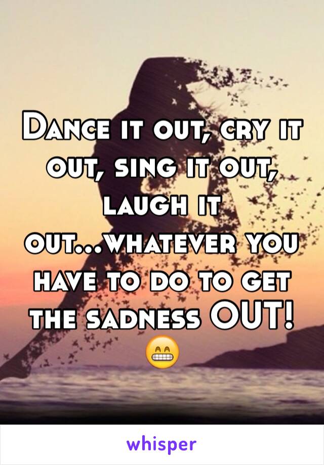 Dance it out, cry it out, sing it out, laugh it out...whatever you have to do to get the sadness OUT! 😁