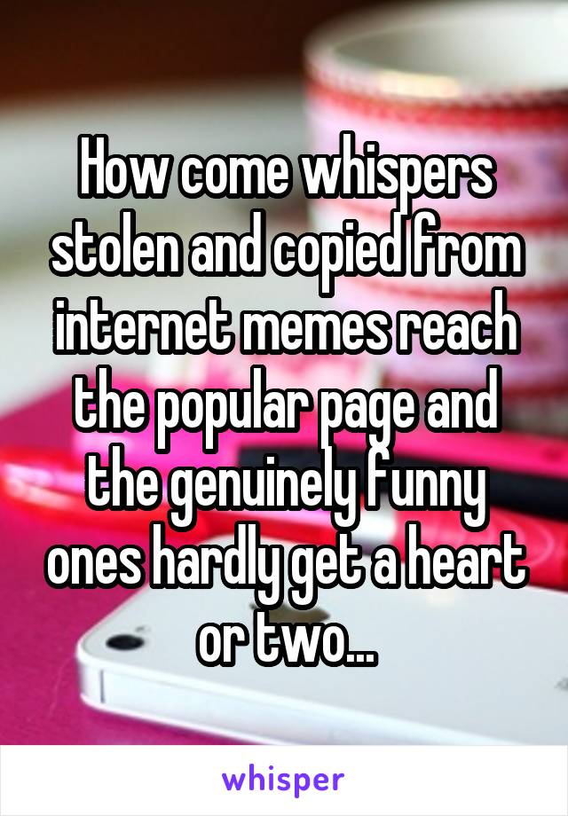 How come whispers stolen and copied from internet memes reach the popular page and the genuinely funny ones hardly get a heart or two...