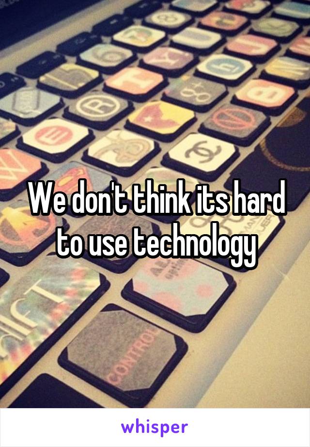 We don't think its hard to use technology