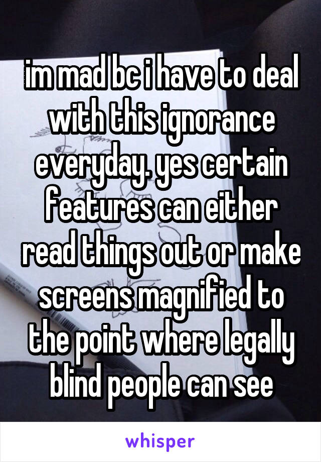 im mad bc i have to deal with this ignorance everyday. yes certain features can either read things out or make screens magnified to the point where legally blind people can see