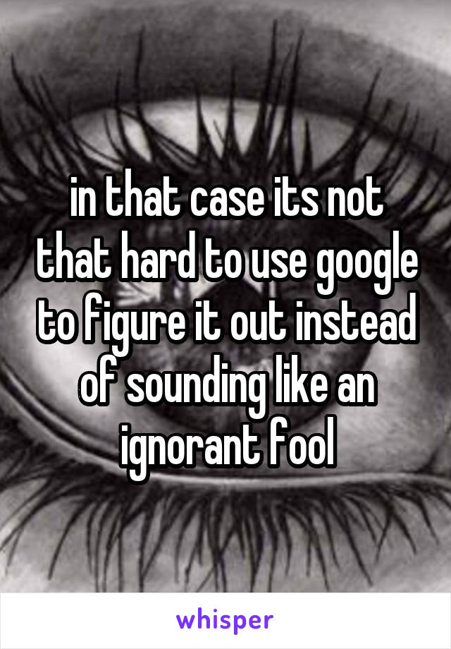 in that case its not that hard to use google to figure it out instead of sounding like an ignorant fool