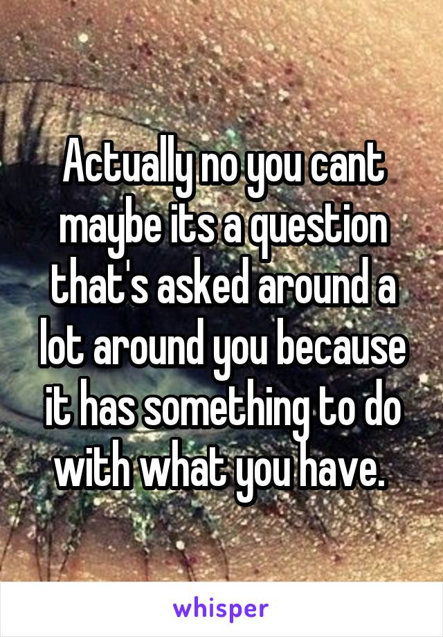 Actually no you cant maybe its a question that's asked around a lot around you because it has something to do with what you have. 