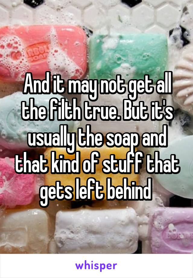 And it may not get all the filth true. But it's usually the soap and that kind of stuff that gets left behind 