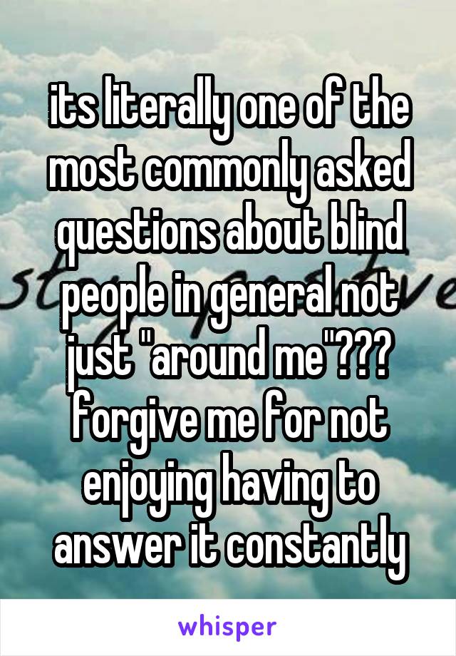 its literally one of the most commonly asked questions about blind people in general not just "around me"??? forgive me for not enjoying having to answer it constantly