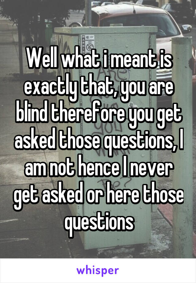 Well what i meant is exactly that, you are blind therefore you get asked those questions, I am not hence I never get asked or here those questions