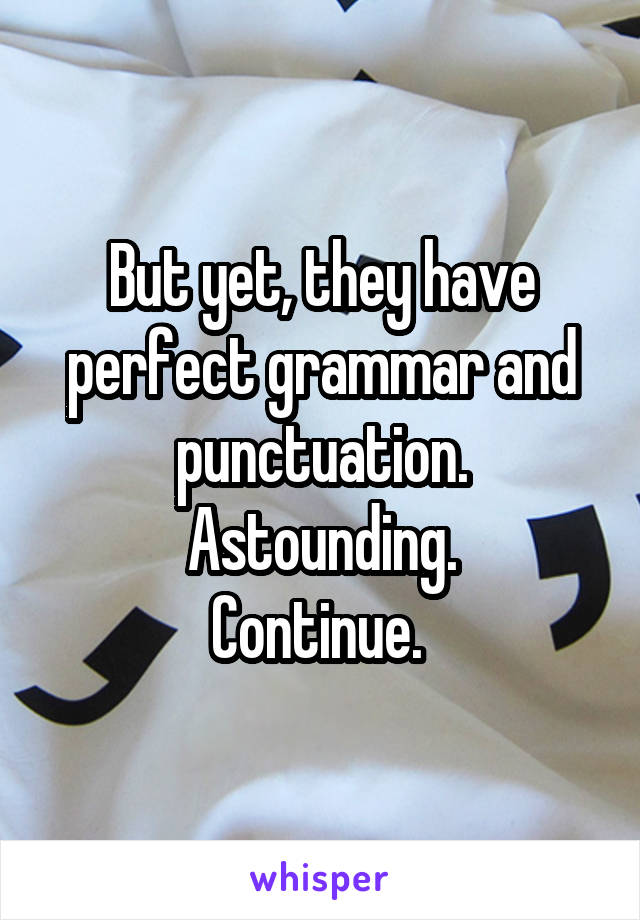 But yet, they have perfect grammar and punctuation.
Astounding.
Continue. 