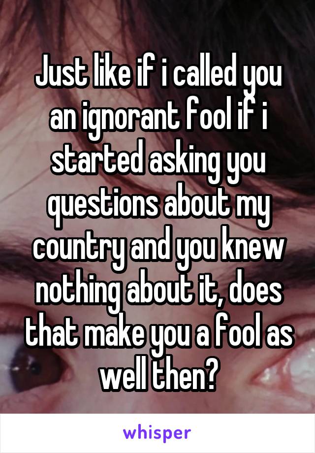 Just like if i called you an ignorant fool if i started asking you questions about my country and you knew nothing about it, does that make you a fool as well then?