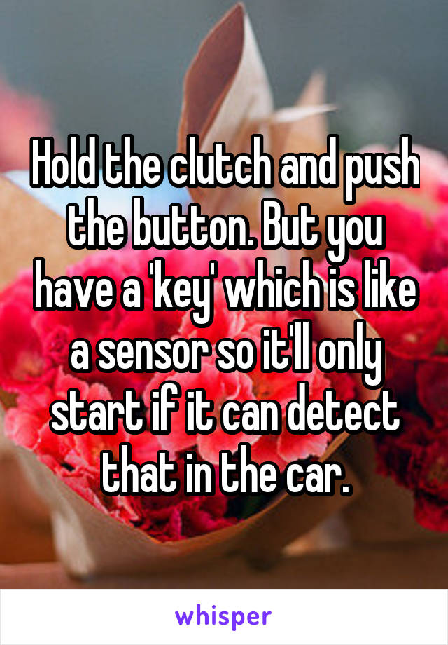 Hold the clutch and push the button. But you have a 'key' which is like a sensor so it'll only start if it can detect that in the car.