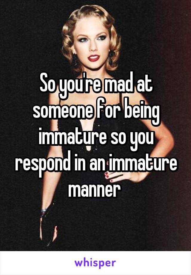 So you're mad at someone for being immature so you respond in an immature manner 