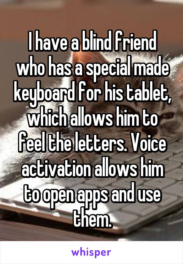 I have a blind friend who has a special made keyboard for his tablet, which allows him to feel the letters. Voice activation allows him to open apps and use them.