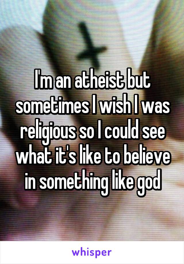 I'm an atheist but sometimes I wish I was religious so I could see what it's like to believe in something like god