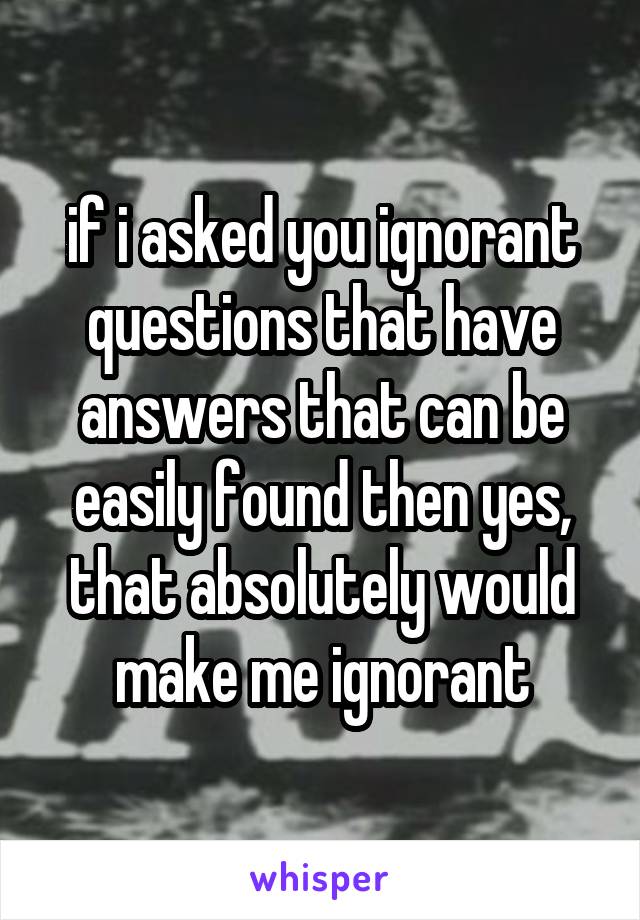 if i asked you ignorant questions that have answers that can be easily found then yes, that absolutely would make me ignorant