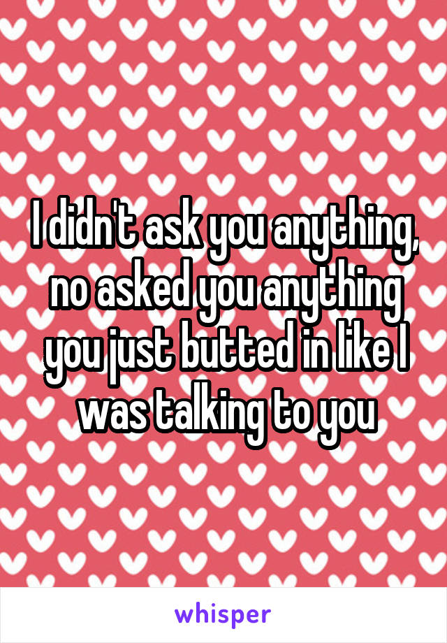 I didn't ask you anything, no asked you anything you just butted in like I was talking to you