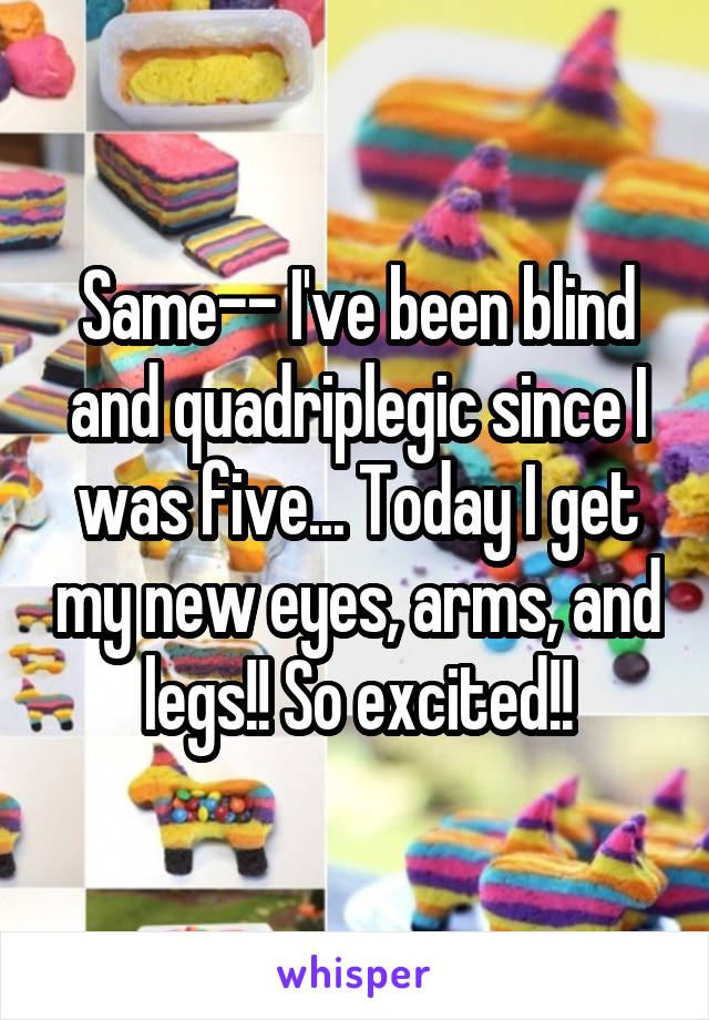 Same-- I've been blind and quadriplegic since I was five... Today I get my new eyes, arms, and legs!! So excited!!