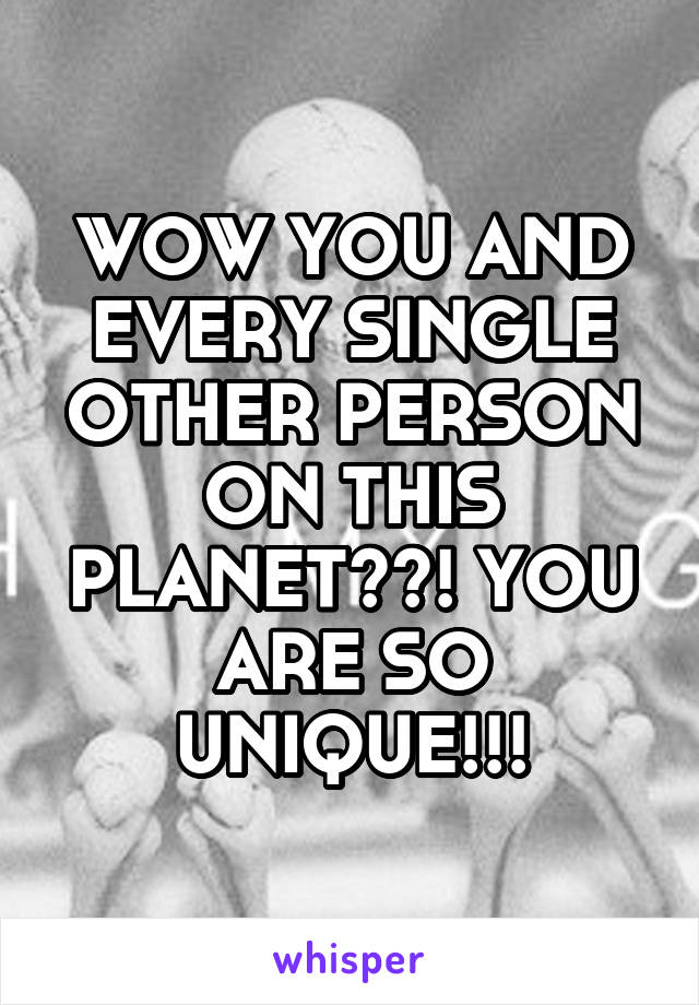 WOW YOU AND EVERY SINGLE OTHER PERSON ON THIS PLANET??! YOU ARE SO UNIQUE!!!