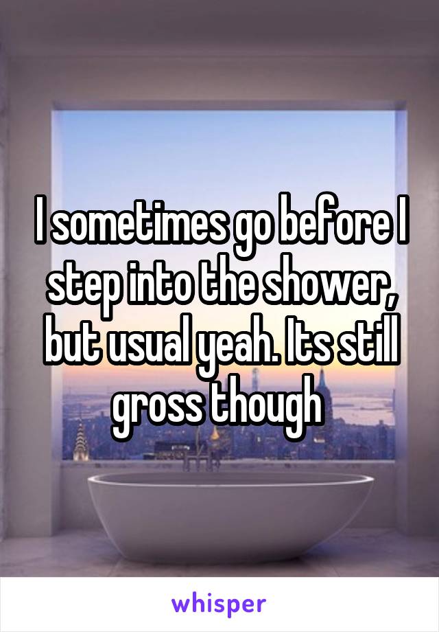 I sometimes go before I step into the shower, but usual yeah. Its still gross though 