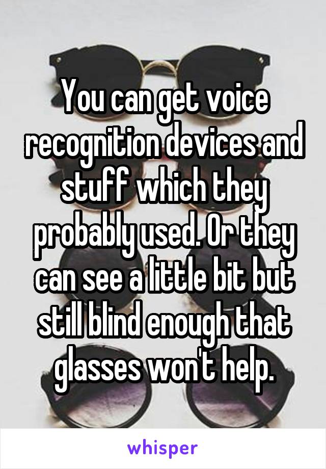 You can get voice recognition devices and stuff which they probably used. Or they can see a little bit but still blind enough that glasses won't help.