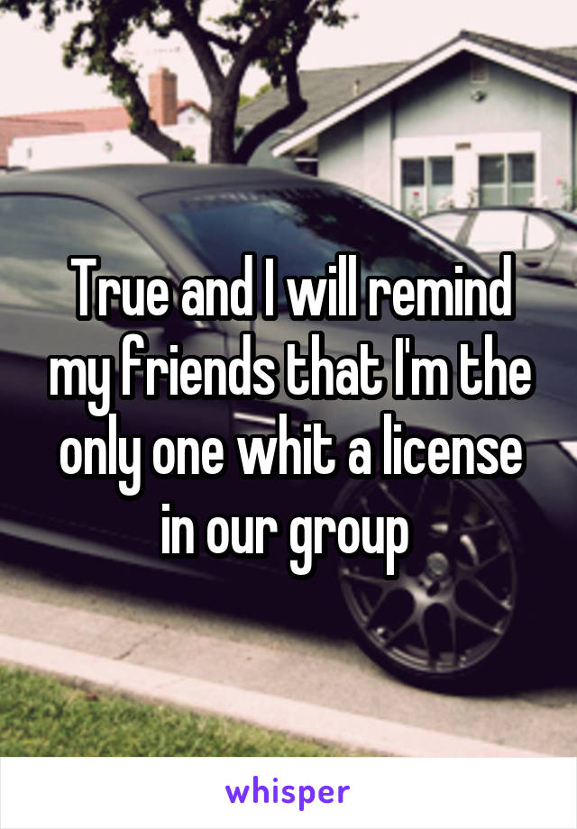 True and I will remind my friends that I'm the only one whit a license in our group 