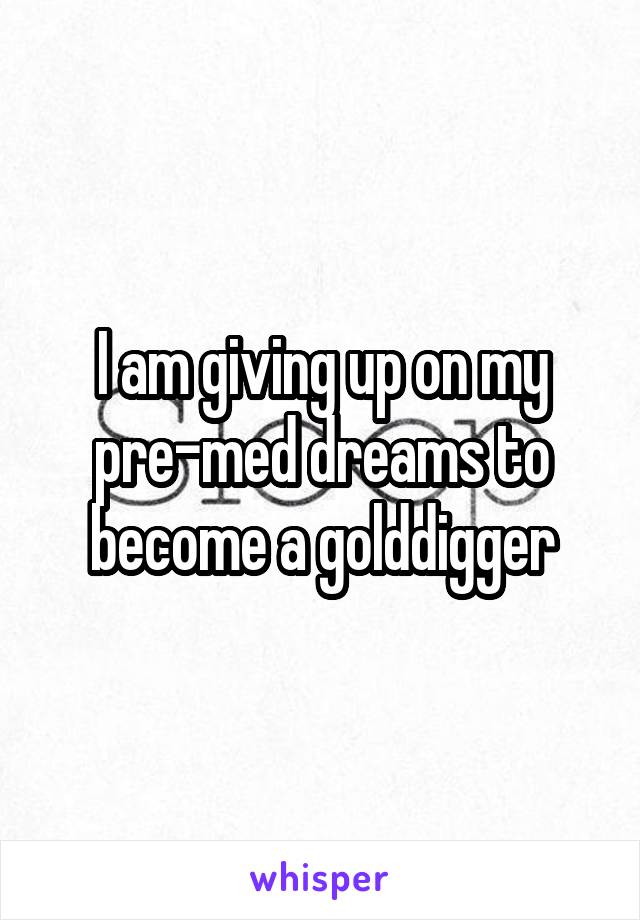 I am giving up on my pre-med dreams to become a golddigger