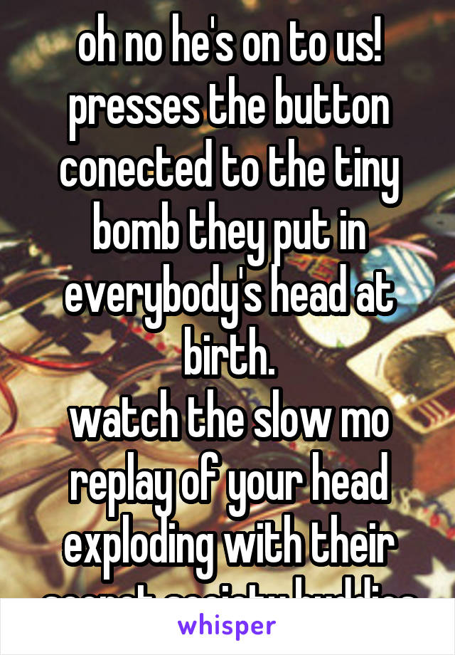 oh no he's on to us!
presses the button conected to the tiny bomb they put in everybody's head at birth.
watch the slow mo replay of your head exploding with their secret society buddies