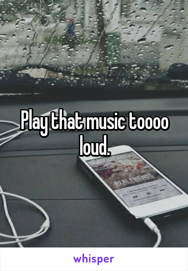 Play that music toooo loud.