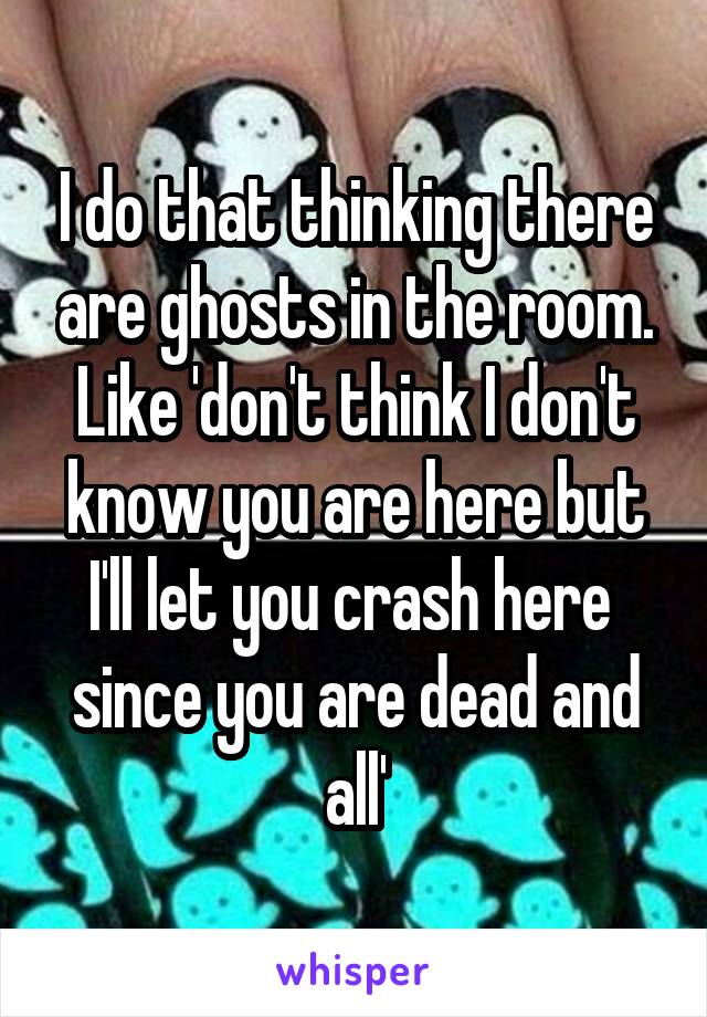 I do that thinking there are ghosts in the room. Like 'don't think I don't know you are here but I'll let you crash here  since you are dead and all'