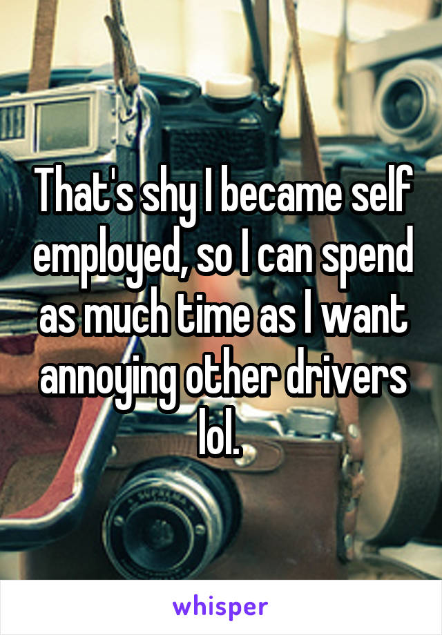 That's shy I became self employed, so I can spend as much time as I want annoying other drivers lol. 