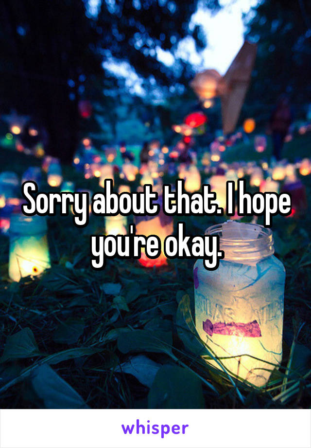 Sorry about that. I hope you're okay.