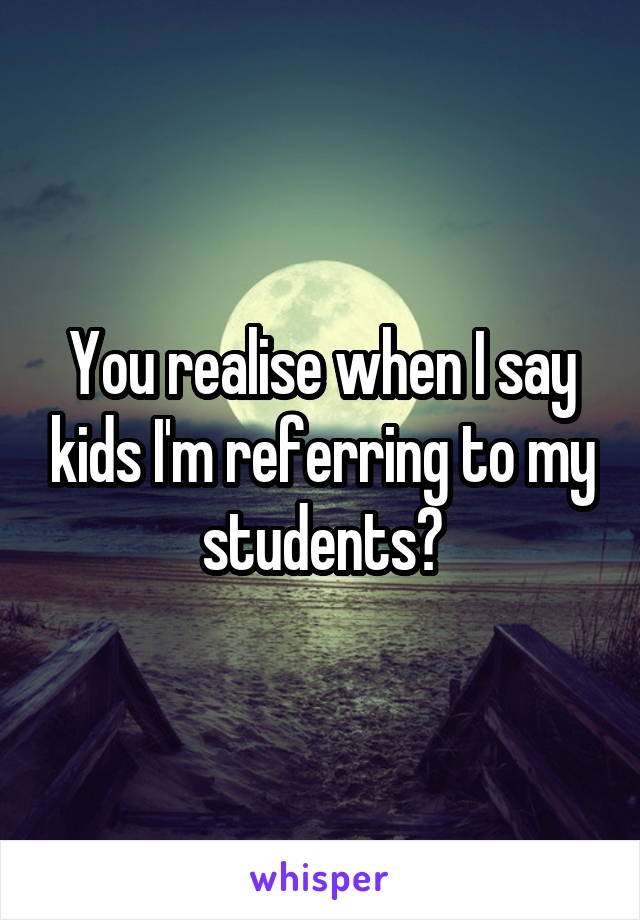 You realise when I say kids I'm referring to my students?