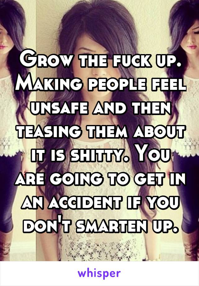 Grow the fuck up. Making people feel unsafe and then teasing them about it is shitty. You are going to get in an accident if you don't smarten up.