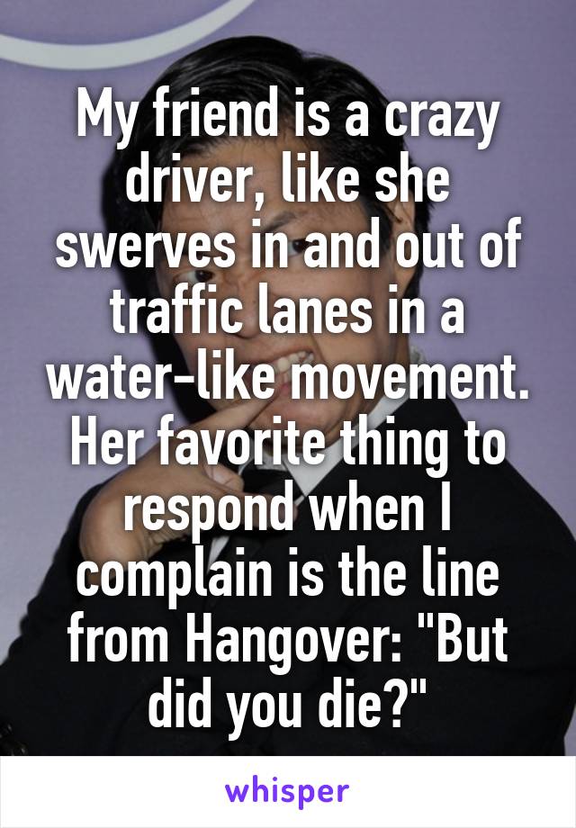 My friend is a crazy driver, like she swerves in and out of traffic lanes in a water-like movement. Her favorite thing to respond when I complain is the line from Hangover: "But did you die?"