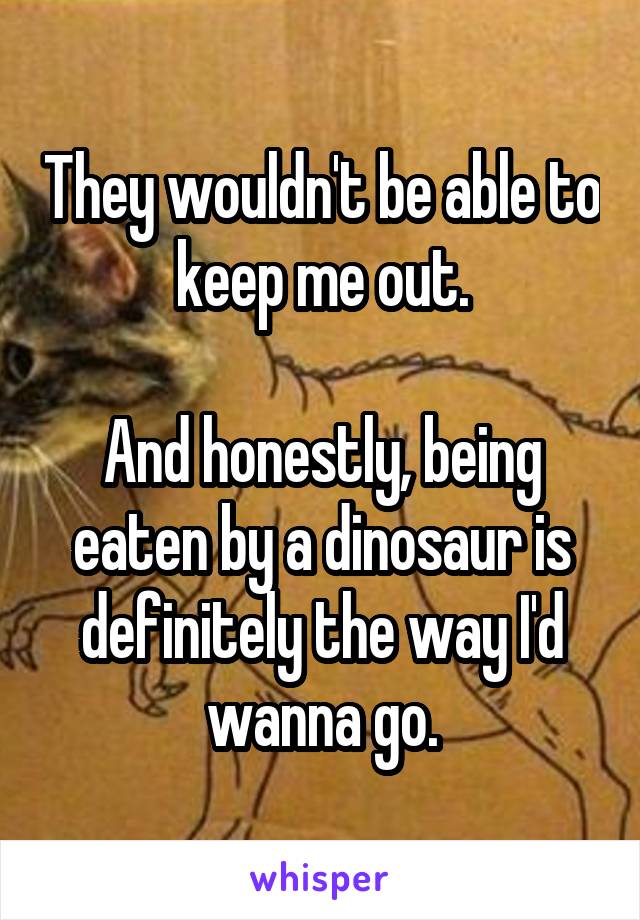 They wouldn't be able to keep me out.

And honestly, being eaten by a dinosaur is definitely the way I'd wanna go.