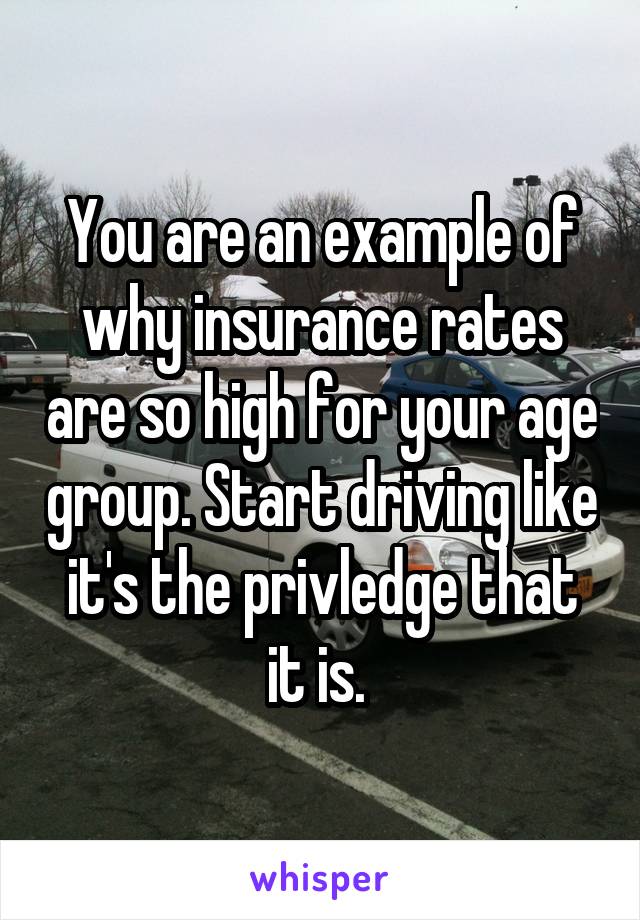 You are an example of why insurance rates are so high for your age group. Start driving like it's the privledge that it is. 