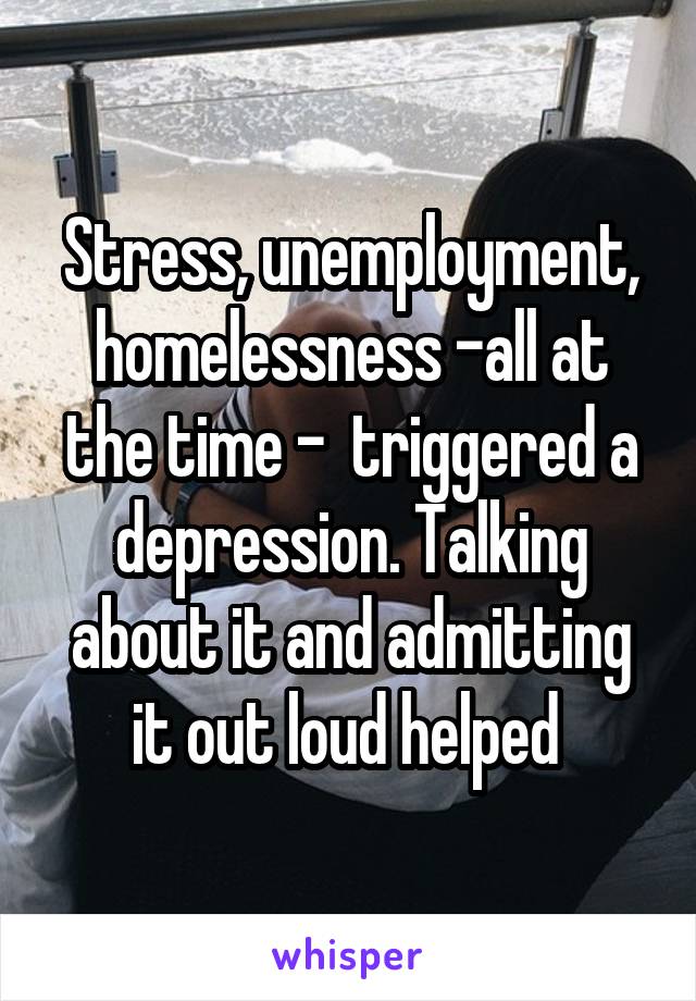 Stress, unemployment, homelessness -all at the time -  triggered a depression. Talking about it and admitting it out loud helped 